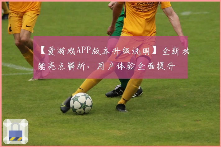 【爱游戏APP版本升级说明】全新功能亮点解析，用户体验全面提升