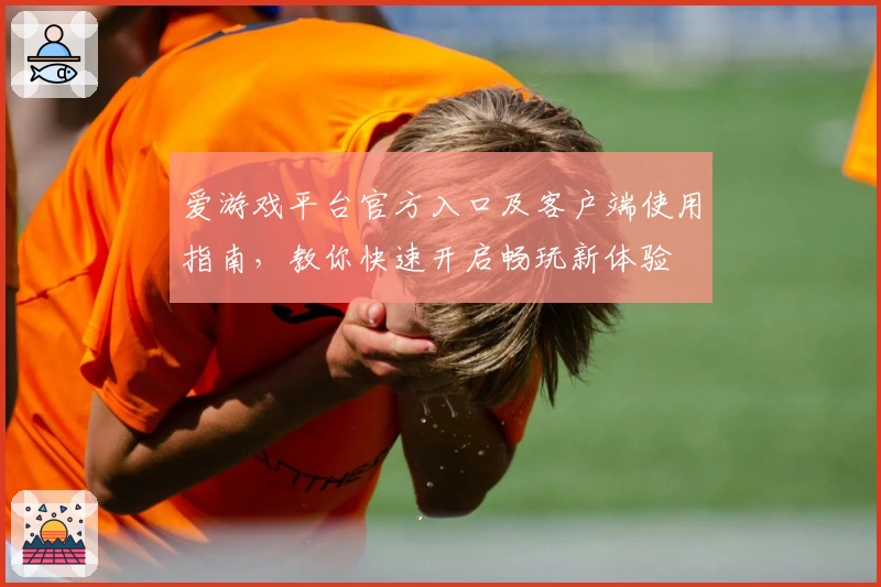 爱游戏平台官方入口及客户端使用指南，教你快速开启畅玩新体验