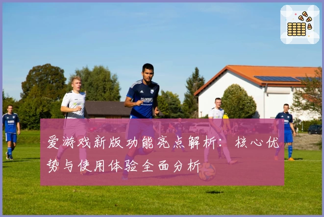 爱游戏新版功能亮点解析：核心优势与使用体验全面分析