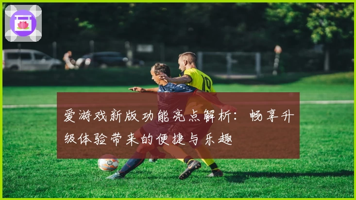 爱游戏新版功能亮点解析：畅享升级体验带来的便捷与乐趣